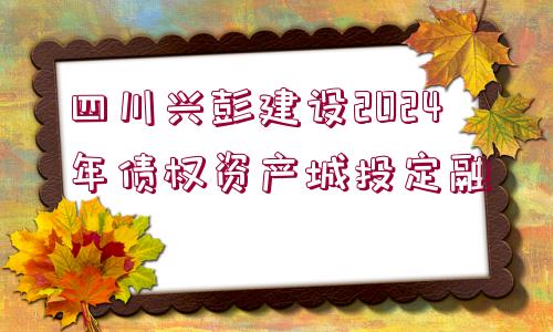 四川興彭建設(shè)2024年債權(quán)資產(chǎn)城投定融