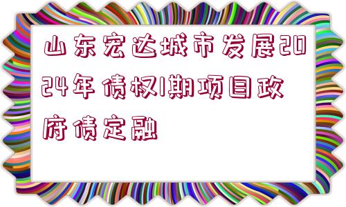 山東宏達城市發(fā)展2024年債權1期項目政府債定融